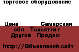 торговое оборудование . › Цена ­ 1 000 - Самарская обл., Тольятти г. Другое » Продам   